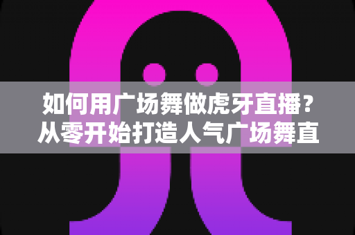 如何用广场舞做虎牙直播?从零开始打造人气广场舞直播间的完整攻略 如何用广场舞做虎牙直播?从零开始打造人气广场舞直播间的完整攻略