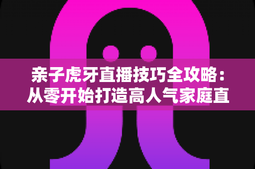 亲子虎牙直播技巧全攻略:从零开始打造高人气家庭直播间的实用指南 亲子虎牙直播技巧全攻略:从零开始打造高人气家庭直播间的实用指南