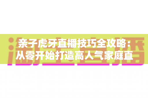 亲子虎牙直播技巧全攻略:从零开始打造高人气家庭直播间的实用指南 亲子虎牙直播技巧全攻略:从零开始打造高人气家庭直播间的实用指南