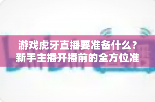 游戏虎牙直播要准备什么?新手主播开播前的全方位准备攻略与避坑指南 游戏虎牙直播要准备什么?新手主播开播前的全方位准备攻略与避坑指南
