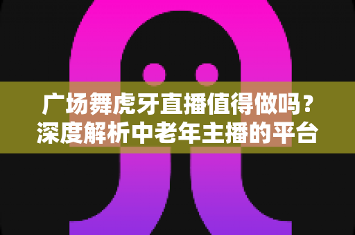 广场舞虎牙直播值得做吗?深度解析中老年主播的平台选择与变现前景 广场舞虎牙直播值得做吗?深度解析中老年主播的平台选择与变现前景