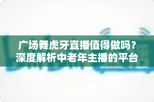 广场舞虎牙直播值得做吗?深度解析中老年主播的平台选择与变现前景 广场舞虎牙直播值得做吗?深度解析中老年主播的平台选择与变现前景