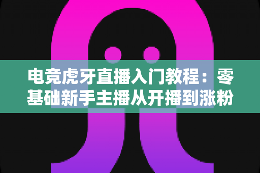 电竞虎牙直播入门教程：零基础新手主播从开播到涨粉的完整实战指南
