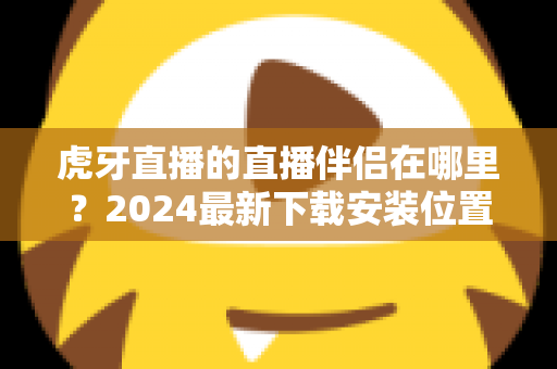 虎牙直播的直播伴侣在哪里?2024最新下载安装位置与开播全流程指南 虎牙直播的直播伴侣在哪里?2024最新下载安装位置与开播全流程指南