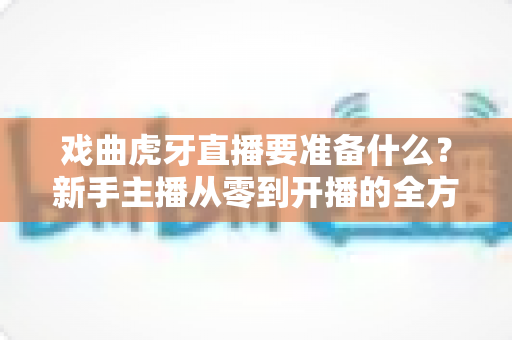 戏曲虎牙直播要准备什么？新手主播从零到开播的全方位实战指南