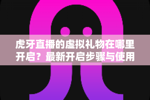 虎牙直播的虚拟礼物在哪里开启?最新开启步骤与使用技巧全解析 虎牙直播的虚拟礼物在哪里开启?最新开启步骤与使用技巧全解析