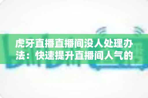 虎牙直播直播间没人处理办法：快速提升直播间人气的实用攻略
