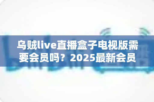 乌贼live直播盒子电视版需要会员吗？2025最新会员制度与使用全攻略深度解析