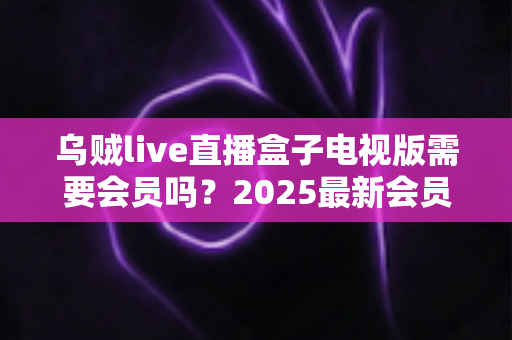 乌贼live直播盒子电视版需要会员吗？2025最新会员制度与使用全攻略深度解析