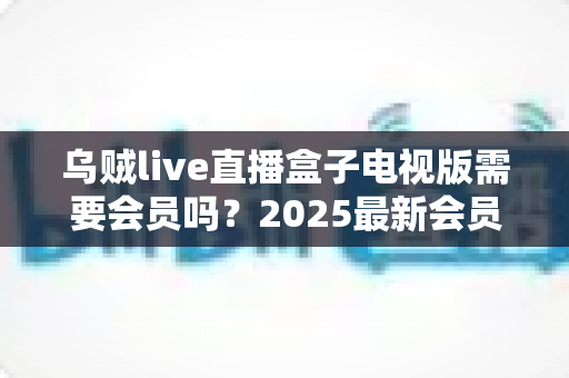 乌贼live直播盒子电视版需要会员吗？2025最新会员制度与使用全攻略深度解析