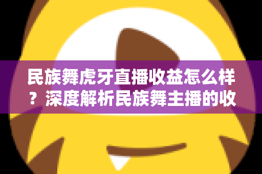民族舞虎牙直播收益怎么样？深度解析民族舞主播的收入构成、影响因素与成长路径