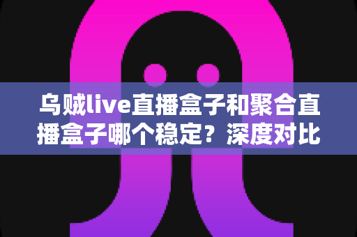 乌贼live直播盒子和聚合直播盒子哪个稳定？深度对比评测帮你选对看播工具不踩坑