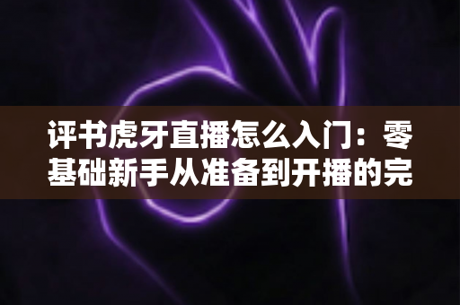 评书虎牙直播怎么入门:零基础新手从准备到开播的完整攻略指南 评书虎牙直播怎么入门:零基础新手从准备到开播的完整攻略指南