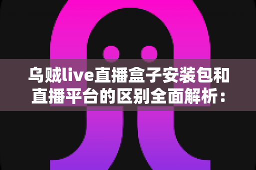 乌贼live直播盒子安装包和直播平台的区别全面解析:帮你找到最适合自己的观赛方案 乌贼live直播盒子安装包和直播平台的区别全面解析:帮你找到最适合自己的观赛方案