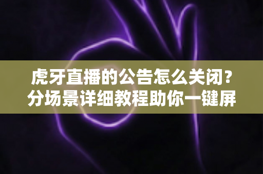 虎牙直播的公告怎么关闭？分场景详细教程助你一键屏蔽公告弹窗，畅享清爽专注的直播观看体验