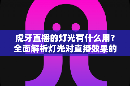 虎牙直播的灯光有什么用?全面解析灯光对直播效果的关键影响与实用布置技巧 虎牙直播的灯光有什么用?全面解析灯光对直播效果的关键影响与实用布置技巧