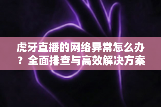 虎牙直播的网络异常怎么办？全面排查与高效解决方案指南