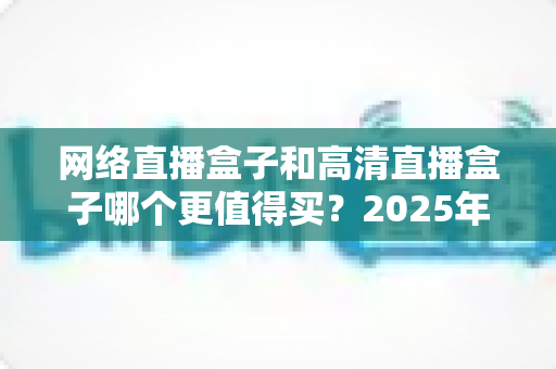 网络直播盒子和高清直播盒子哪个更值得买?2025年选购避坑指南深度解析 网络直播盒子和高清直播盒子哪个更值得买?2025年选购避坑指南深度解析