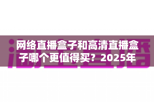 网络直播盒子和高清直播盒子哪个更值得买?2025年选购避坑指南深度解析 网络直播盒子和高清直播盒子哪个更值得买?2025年选购避坑指南深度解析