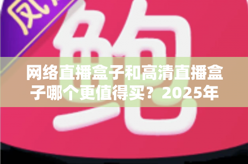 网络直播盒子和高清直播盒子哪个更值得买？2025年选购避坑指南深度解析