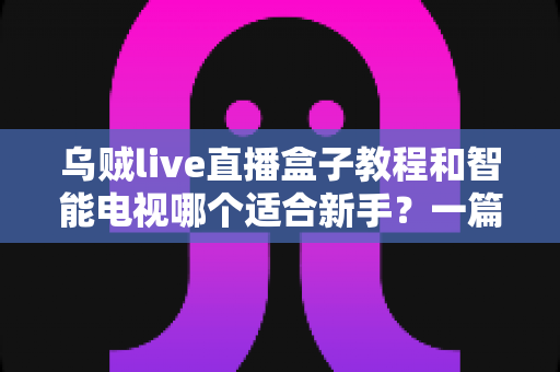 乌贼live直播盒子教程和智能电视哪个适合新手？一篇文章帮你彻底搞懂