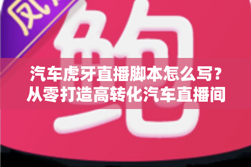 汽车虎牙直播脚本怎么写？从零打造高转化汽车直播间的完整攻略