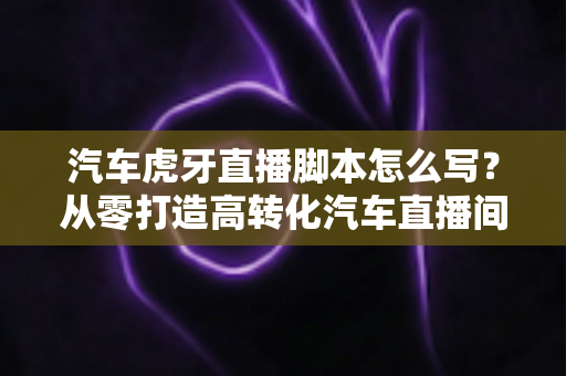 汽车虎牙直播脚本怎么写？从零打造高转化汽车直播间的完整攻略