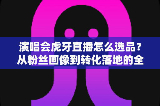 演唱会虎牙直播怎么选品?从粉丝画像到转化落地的全链路选品实战指南 演唱会虎牙直播怎么选品?从粉丝画像到转化落地的全链路选品实战指南