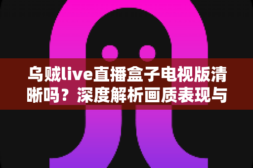 乌贼live直播盒子电视版清晰吗?深度解析画质表现与实用优化技巧 乌贼live直播盒子电视版清晰吗?深度解析画质表现与实用优化技巧