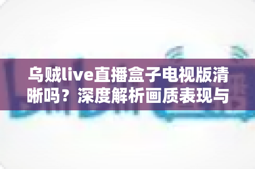 乌贼live直播盒子电视版清晰吗？深度解析画质表现与实用优化技巧
