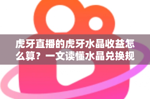 虎牙直播的虎牙水晶收益怎么算？一文读懂水晶兑换规则、主播分成与提现全流程