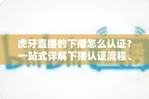虎牙直播的下播怎么认证？一站式详解下播认证流程、实名认证步骤与主播常见问题全攻略