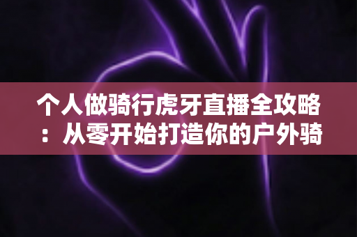 个人做骑行虎牙直播全攻略：从零开始打造你的户外骑行直播间