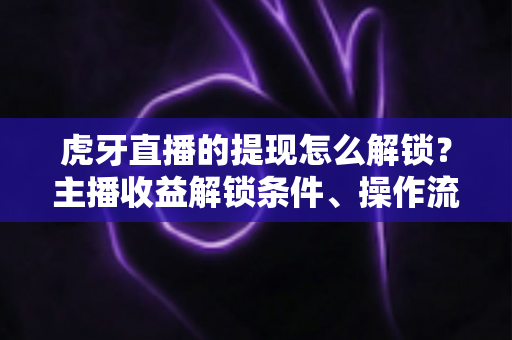 虎牙直播的提现怎么解锁？主播收益解锁条件、操作流程与避坑指南全解析