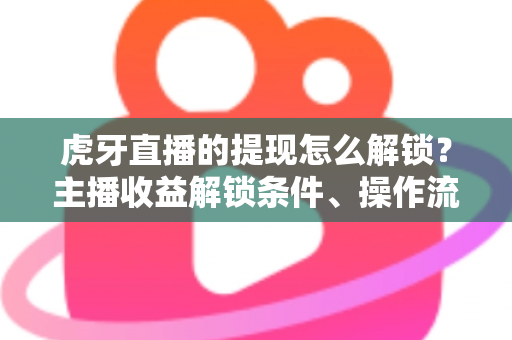 虎牙直播的提现怎么解锁？主播收益解锁条件、操作流程与避坑指南全解析