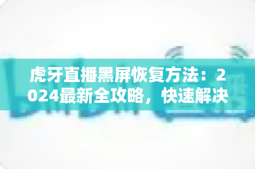 虎牙直播黑屏恢复方法：2024最新全攻略，快速解决观看黑屏烦恼