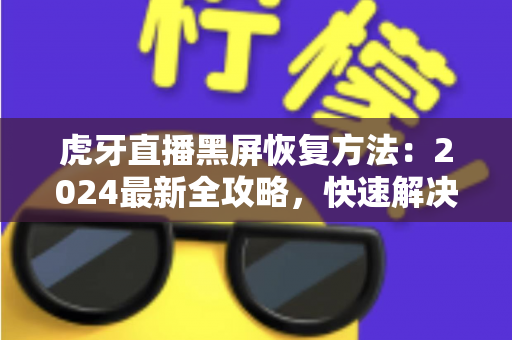 虎牙直播黑屏恢复方法：2024最新全攻略，快速解决观看黑屏烦恼