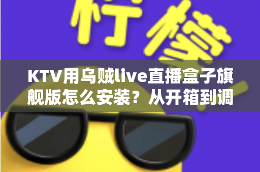 KTV用乌贼live直播盒子旗舰版怎么安装?从开箱到调优的一站式安装教程与实用指南 KTV用乌贼live直播盒子旗舰版怎么安装?从开箱到调优的一站式安装教程与实用指南