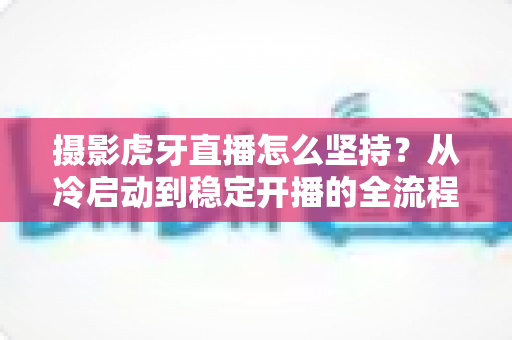 摄影虎牙直播怎么坚持?从冷启动到稳定开播的全流程实用指南 摄影虎牙直播怎么坚持?从冷启动到稳定开播的全流程实用指南