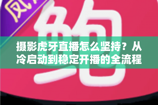 摄影虎牙直播怎么坚持?从冷启动到稳定开播的全流程实用指南 摄影虎牙直播怎么坚持?从冷启动到稳定开播的全流程实用指南
