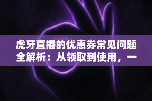 虎牙直播的优惠券常见问题全解析:从领取到使用,一文读懂所有规则与技巧 虎牙直播的优惠券常见问题全解析:从领取到使用,一文读懂所有规则与技巧