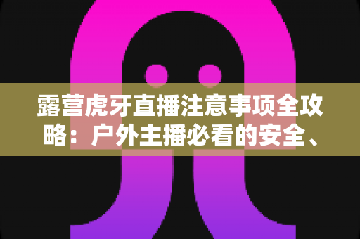 露营虎牙直播注意事项全攻略:户外主播必看的安全、设备与合规开播指南 露营虎牙直播注意事项全攻略:户外主播必看的安全、设备与合规开播指南