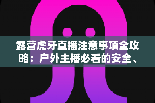 露营虎牙直播注意事项全攻略:户外主播必看的安全、设备与合规开播指南 露营虎牙直播注意事项全攻略:户外主播必看的安全、设备与合规开播指南