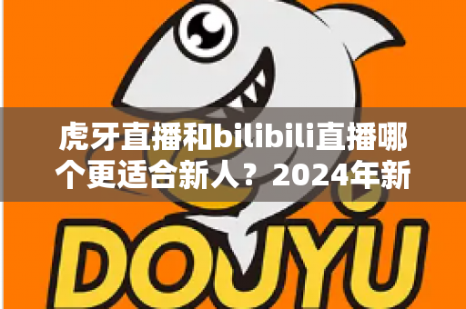 虎牙直播和bilibili直播哪个更适合新人？2024年新人主播平台选择全攻略与深度对比分析