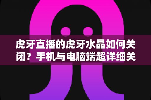虎牙直播的虎牙水晶如何关闭?手机与电脑端超详细关闭教程及常见问题全解析 虎牙直播的虎牙水晶如何关闭?手机与电脑端超详细关闭教程及常见问题全解析
