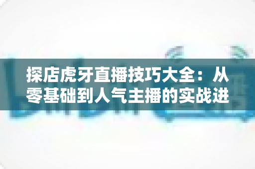 探店虎牙直播技巧大全:从零基础到人气主播的实战进阶指南 探店虎牙直播技巧大全:从零基础到人气主播的实战进阶指南