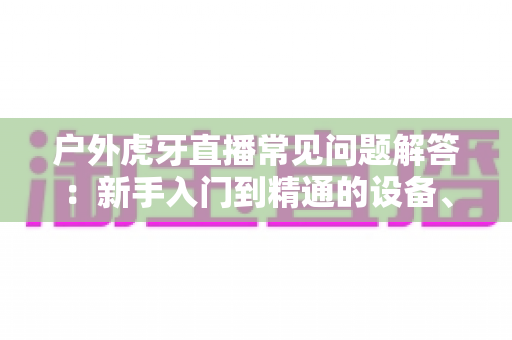 户外虎牙直播常见问题解答:新手入门到精通的设备、网络与运营全攻略 户外虎牙直播常见问题解答:新手入门到精通的设备、网络与运营全攻略