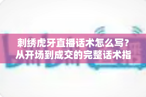 刺绣虎牙直播话术怎么写？从开场到成交的完整话术指南助你快速涨粉变现