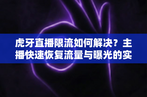 虎牙直播限流如何解决？主播快速恢复流量与曝光的实战指南