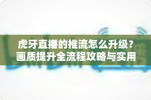 虎牙直播的推流怎么升级？画质提升全流程攻略与实用优化技巧